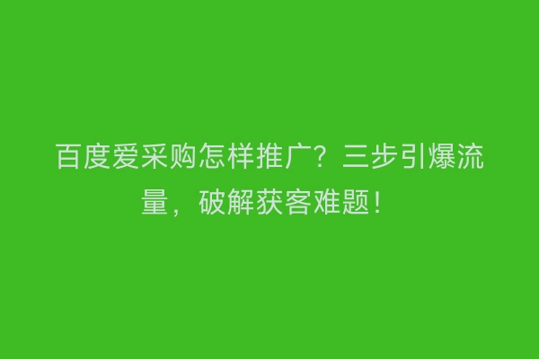 百度爱采购怎样推广？三步引爆流量，破解获客难题！