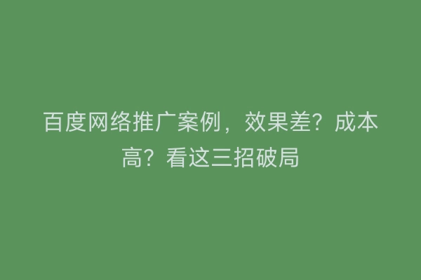 百度网络推广案例，效果差？成本高？看这三招破局