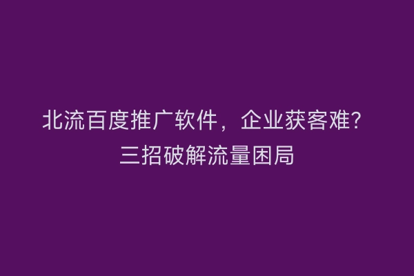 北流百度推广软件，企业获客难？三招破解流量困局