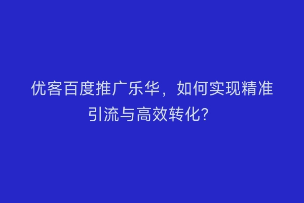 优客百度推广乐华，如何实现精准引流与高效转化？