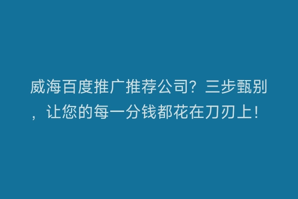 威海百度推广推荐公司？三步甄别，让您的每一分钱都花在刀刃上！