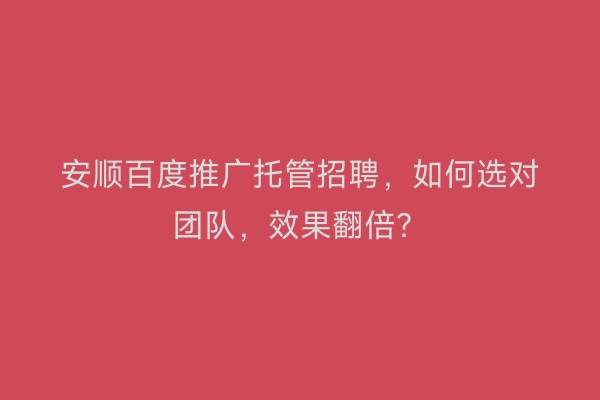 安顺百度推广托管招聘，如何选对团队，效果翻倍？