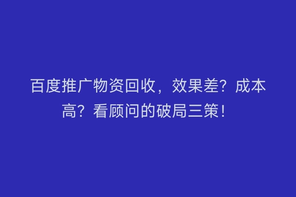 百度推广物资回收，效果差？成本高？看顾问的破局三策！