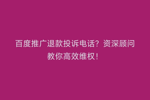 百度推广退款投诉电话？资深顾问教你高效维权！