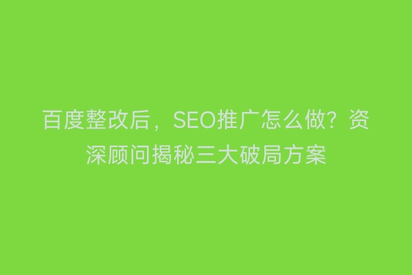 百度整改后，SEO推广怎么做？资深顾问揭秘三大破局方案