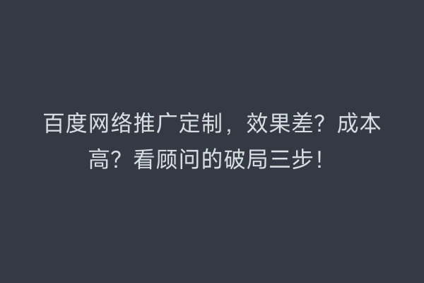 百度网络推广定制，效果差？成本高？看顾问的破局三步！