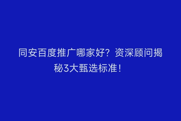 同安百度推广哪家好？资深顾问揭秘3大甄选标准！