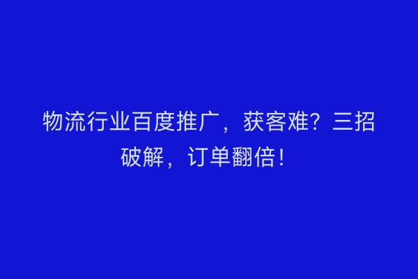 物流行业百度推广，获客难？三招破解，订单翻倍！