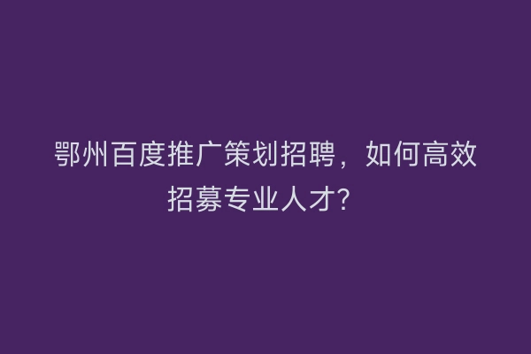 鄂州百度推广策划招聘，如何高效招募专业人才？