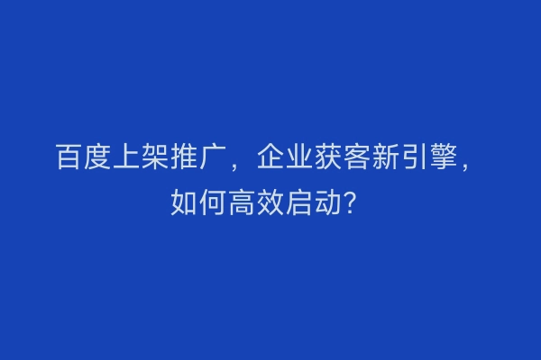 百度上架推广，企业获客新引擎，如何高效启动？