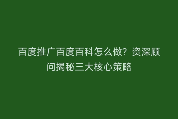百度推广百度百科怎么做？资深顾问揭秘三大核心策略