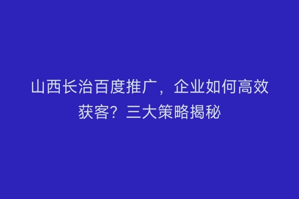 山西长治百度推广，企业如何高效获客？三大策略揭秘