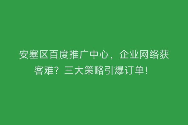 安塞区百度推广中心，企业网络获客难？三大策略引爆订单！