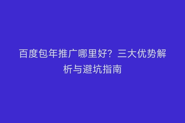 百度包年推广哪里好？三大优势解析与避坑指南