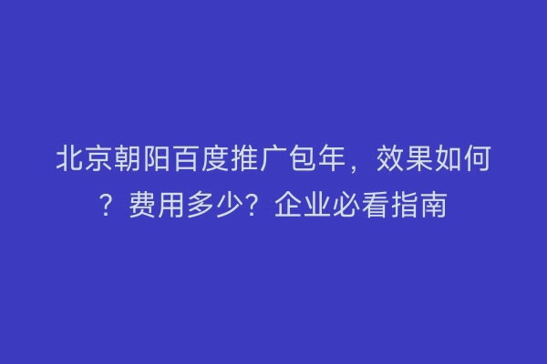北京朝阳百度推广包年，效果如何？费用多少？企业必看指南