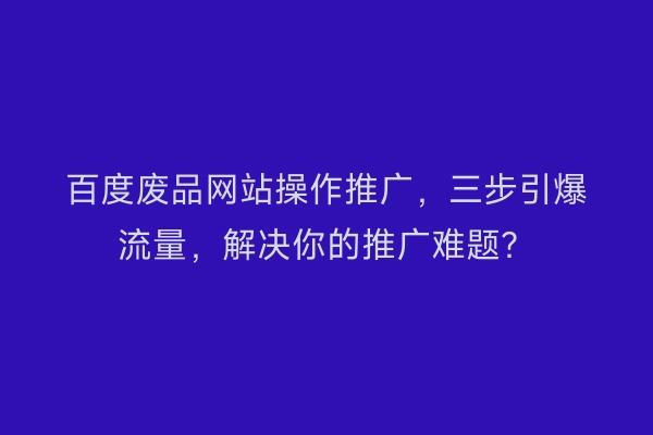 百度废品网站操作推广，三步引爆流量，解决你的推广难题？