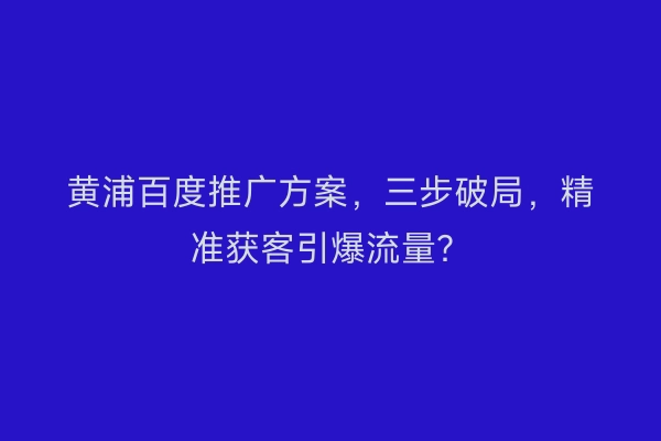黄浦百度推广方案，三步破局，精准获客引爆流量？