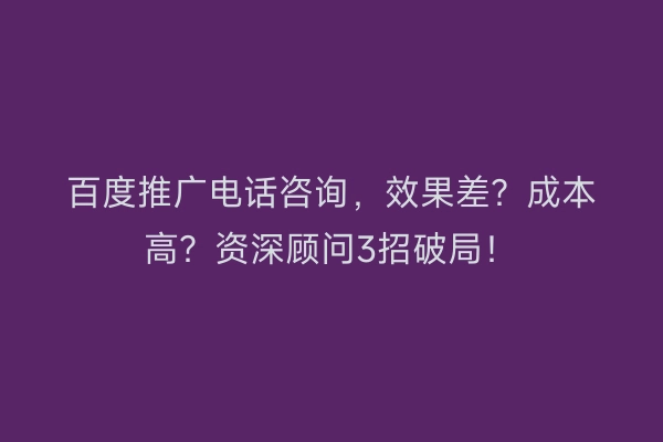 百度推广电话咨询，效果差？成本高？资深顾问3招破局！