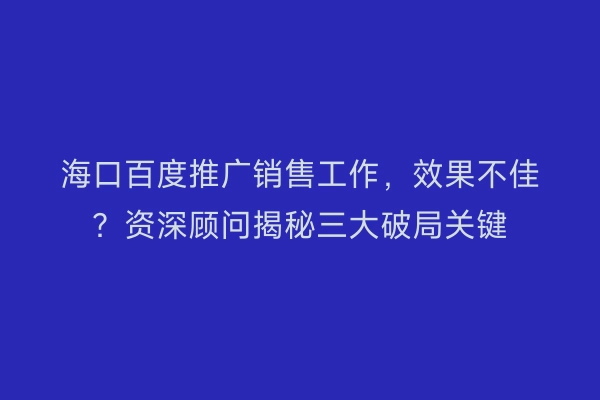 海口百度推广销售工作，效果不佳？资深顾问揭秘三大破局关键