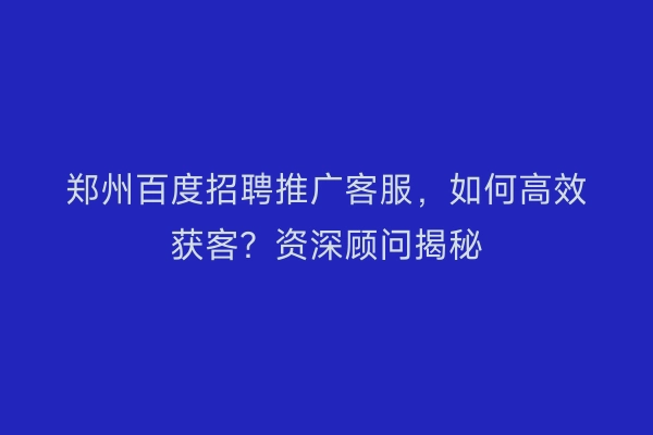 郑州百度招聘推广客服，如何高效获客？资深顾问揭秘