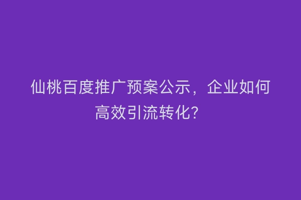仙桃百度推广预案公示，企业如何高效引流转化？