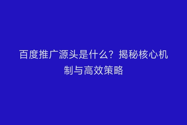 百度推广源头是什么？揭秘核心机制与高效策略