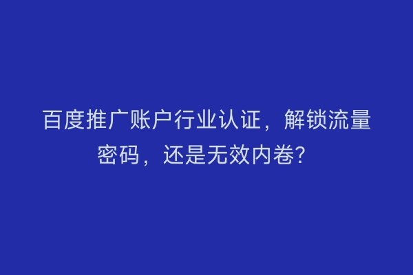 百度推广账户行业认证，解锁流量密码，还是无效内卷？