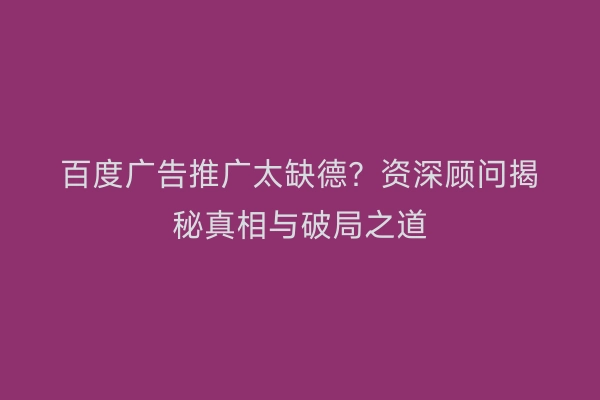 百度广告推广太缺德？资深顾问揭秘真相与破局之道
