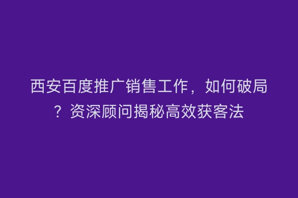 西安百度推广销售工作，如何破局？资深顾问揭秘高效获客法