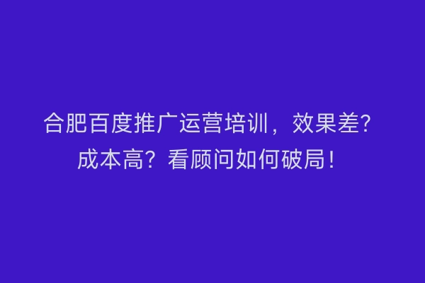 合肥百度推广运营培训，效果差？成本高？看顾问如何破局！