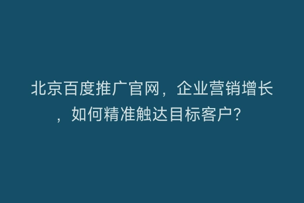 北京百度推广官网，企业营销增长，如何精准触达目标客户？